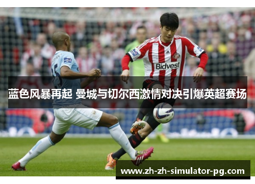 蓝色风暴再起 曼城与切尔西激情对决引爆英超赛场