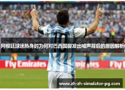 阿根廷球迷热身时为何对巴西国脚发出嘘声背后的原因解析