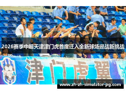 2026赛季中超天津津门虎首度迁入全新球场迎战新挑战