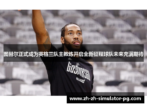 图赫尔正式成为英格兰队主教练开启全新征程球队未来充满期待