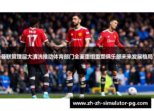 曼联管理层大清洗推动体育部门全面重组重塑俱乐部未来发展格局