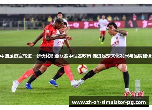 中国足协宣布进一步优化职业联赛中性名政策 促进足球文化发展与品牌建设 中国足协宣布进一步优化职业联赛中性名政策 促进足球文化发展与品牌建设