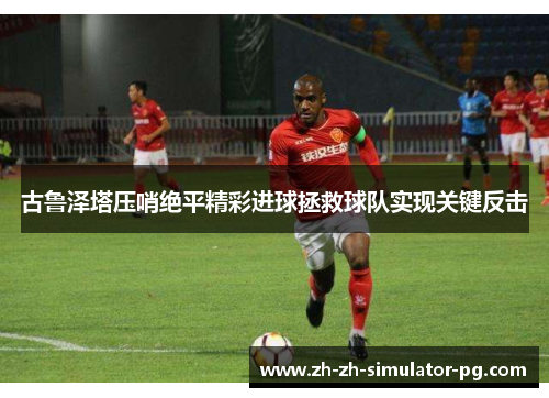 古鲁泽塔压哨绝平精彩进球拯救球队实现关键反击