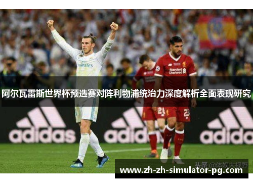 阿尔瓦雷斯世界杯预选赛对阵利物浦统治力深度解析全面表现研究 阿尔瓦雷斯世界杯预选赛对阵利物浦统治力深度解析全面表现研究
