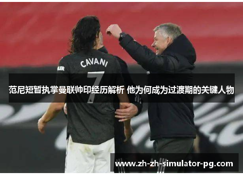范尼短暂执掌曼联帅印经历解析 他为何成为过渡期的关键人物 范尼短暂执掌曼联帅印经历解析 他为何成为过渡期的关键人物